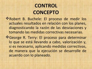 CONTROL
CONCEPTO
Robert B. Buchele: El proceso de medir los
actuales resultados en relación con los planes,
diagnosticando la razón de las desviaciones y
tomando las medidas correctivas necesarias.
George R. Terry: El proceso para determinar
lo que se está llevando a cabo, valorización y,
si es necesario, aplicando medidas correctivas,
de manera que la ejecución se desarrolle de
acuerdo con lo planeado.
 