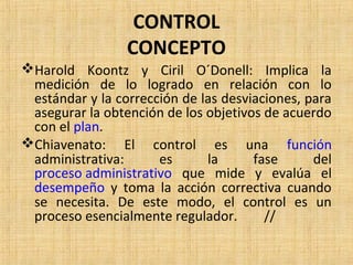 CONTROL
CONCEPTO
Harold Koontz y Ciril O´Donell: Implica la
medición de lo logrado en relación con lo
estándar y la corrección de las desviaciones, para
asegurar la obtención de los objetivos de acuerdo
con el plan.
Chiavenato: El control es una función
administrativa: es la fase del
proceso administrativo que mide y evalúa el
desempeño y toma la acción correctiva cuando
se necesita. De este modo, el control es un
proceso esencialmente regulador. //
 
