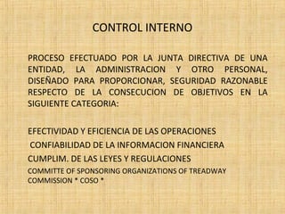 CONTROL INTERNO
PROCESO EFECTUADO POR LA JUNTA DIRECTIVA DE UNA
ENTIDAD, LA ADMINISTRACION Y OTRO PERSONAL,
DISEÑADO PARA PROPORCIONAR, SEGURIDAD RAZONABLE
RESPECTO DE LA CONSECUCION DE OBJETIVOS EN LA
SIGUIENTE CATEGORIA:
EFECTIVIDAD Y EFICIENCIA DE LAS OPERACIONES
CONFIABILIDAD DE LA INFORMACION FINANCIERA
CUMPLIM. DE LAS LEYES Y REGULACIONES
COMMITTE OF SPONSORING ORGANIZATIONS OF TREADWAY
COMMISSION * COSO *
 