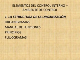 ELEMENTOS DEL CONTROL INTERNO –
AMBIENTE DE CONTROL
1. LA ESTRUCTURA DE LA ORGANIZACIÓN
ORGANIGRAMAS
MANUAL DE FUNCIONES
PRINCIPIOS
FLUJOGRAMAS
 