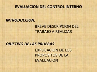 EVALUACION DEL CONTROL INTERNO
INTRODUCCION.
BREVE DESCRIPCION DEL
TRABAJO A REALIZAR
OBJETIVO DE LAS PRUEBAS
EXPLICACION DE LOS
PROPOSITOS DE LA
EVALUACION
 
