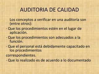 AUDITORIA DE CALIDAD
Los conceptos a verificar en una auditoría son
(entre otros):
· Que los procedimientos estén en el lugar de
aplicación.
· Que los procedimientos son adecuados a la
función.
· Que el personal está debidamente capacitado en
los procedimientos
correspondientes.
· Que lo realizado es de acuerdo a lo documentado
 