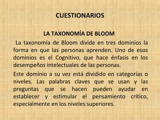 CUESTIONARIOS
LA TAXONOMÍA DE BLOOM
La taxonomía de Bloom divide en tres dominios la
forma en que las personas aprenden. Uno de esos
dominios es el Cognitivo, que hace énfasis en los
desempeños intelectuales de las personas.
Este dominio a su vez está dividido en categorías o
niveles. Las palabras claves que se usan y las
preguntas que se hacen pueden ayudar en
establecer y estimular el pensamiento crítico,
especialmente en los niveles superiores.
 