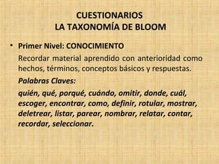 CUESTIONARIOS
LA TAXONOMÍA DE BLOOM
• Primer Nivel: CONOCIMIENTO
Recordar material aprendido con anterioridad como
hechos, términos, conceptos básicos y respuestas.
Palabras Claves:
quién, qué, porqué, cuándo, omitir, donde, cuál,
escoger, encontrar, como, definir, rotular, mostrar,
deletrear, listar, parear, nombrar, relatar, contar,
recordar, seleccionar.
 