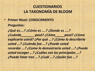 CUESTIONARIOS
LA TAXONOMÍA DE BLOOM
• Primer Nivel: CONOCIMIENTO
Preguntas:
¿Qué es....? ¿Cómo es ....? ¿Donde es ....?
¿Cuándo_______ pasó? ¿Cómo_____pasó? ¿Cómo
explicaría usted? ¿Por qué ...? ¿Cómo lo describiría
usted ...? ¿Cuándo fue ...? ¿Puede usted
recordar ...? ¿Como lo demostraría usted ...? ¿Puede
usted escoger ...? ¿Cuáles son los principales ...?
¿Puede listar tres ...? ¿Cuál ...? ¿Quién fue ...?
 