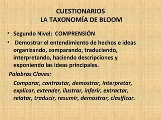 CUESTIONARIOS
LA TAXONOMÍA DE BLOOM
• Segundo Nivel: COMPRENSIÓN
• Demostrar el entendimiento de hechos e ideas
organizando, comparando, traduciendo,
interpretando, haciendo descripciones y
exponiendo las ideas principales.
Palabras Claves:
Comparar, contrastar, demostrar, interpretar,
explicar, extender, ilustrar, inferir, extractar,
relatar, traducir, resumir, demostrar, clasificar.
 