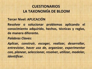 CUESTIONARIOS
LA TAXONOMÍA DE BLOOM
Tercer Nivel: APLICACIÓN
Resolver o solucionar problemas aplicando el
conocimiento adquirido, hechos, técnicas y reglas,
de manera diferente.
Palabras Claves:
Aplicar, construir, escoger, realizar, desarrollar,
entrevistar, hacer uso de, organizar, experimentar
con, planear, seleccionar, resolver, utilizar, modelar,
identificar.
 