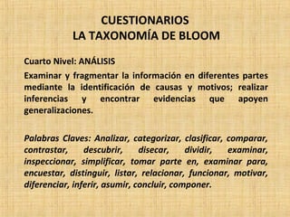 CUESTIONARIOS
LA TAXONOMÍA DE BLOOM
Cuarto Nivel: ANÁLISIS
Examinar y fragmentar la información en diferentes partes
mediante la identificación de causas y motivos; realizar
inferencias y encontrar evidencias que apoyen
generalizaciones.
Palabras Claves: Analizar, categorizar, clasificar, comparar,
contrastar, descubrir, disecar, dividir, examinar,
inspeccionar, simplificar, tomar parte en, examinar para,
encuestar, distinguir, listar, relacionar, funcionar, motivar,
diferenciar, inferir, asumir, concluir, componer.
 