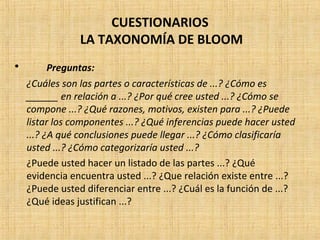 CUESTIONARIOS
LA TAXONOMÍA DE BLOOM
• Preguntas:
¿Cuáles son las partes o características de ...? ¿Cómo es
______ en relación a ...? ¿Por qué cree usted ...? ¿Cómo se
compone ...? ¿Qué razones, motivos, existen para ...? ¿Puede
listar los componentes ...? ¿Qué inferencias puede hacer usted
...? ¿A qué conclusiones puede llegar ...? ¿Cómo clasificaría
usted ...? ¿Cómo categorizaría usted ...?
¿Puede usted hacer un listado de las partes ...? ¿Qué
evidencia encuentra usted ...? ¿Que relación existe entre ...?
¿Puede usted diferenciar entre ...? ¿Cuál es la función de ...?
¿Qué ideas justifican ...?
 