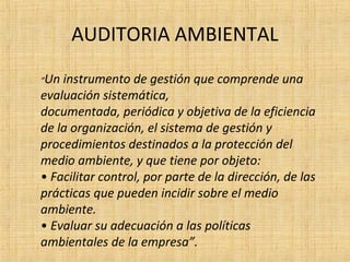 AUDITORIA AMBIENTAL
“Un instrumento de gestión que comprende una
evaluación sistemática,
documentada, periódica y objetiva de la eficiencia
de la organización, el sistema de gestión y
procedimientos destinados a la protección del
medio ambiente, y que tiene por objeto:
• Facilitar control, por parte de la dirección, de las
prácticas que pueden incidir sobre el medio
ambiente.
• Evaluar su adecuación a las políticas
ambientales de la empresa”.
 