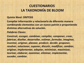 CUESTIONARIOS
LA TAXONOMÍA DE BLOOM
Quinto Nivel: SÍNTESIS
Compilar información y relacionarla de diferente manera
combinando elementos con un nuevo patrón o proponiendo
distintas alternativas de solución.
Palabras Claves:
Construir, escoger, combinar, compilar, componer, crear,
fabricar, diseñar, desarrollar, estimar, formular, imaginar,
inventar, originar, planear, predecir, decidir, proponer,
resolver, solucionar, suponer, discutir, modificar, cambiar,
originar, implementar, adaptar, minimizar, maximizar,
teorizar, elaborar, examinar, eliminar, implementar,
suceder, cambiar.
 