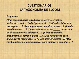 CUESTIONARIOS
LA TAXONOMÍA DE BLOOM
Preguntas:
¿Qué cambios haría usted para resolver ....? ¿Cómo
mejoraría usted ....? ¿Qué pasaría si ....? ¿Puede elaborar la
razón para ....? ¿Puede proponer una alternativa ....? ¿Puede
usted inventar ....? ¿Cómo adaptaría usted _____ para crear
un situación o cosa diferente ....? ¿Cómo cambiaría,
modificaría, el terreno, plano ....? ¿Qué haría usted para
minimizar (o maximizar) ....? ¿Qué diseñaría usted ...? ¿Qué
combinaciones se podrían hacer para mejorar o cambiar ....?
 