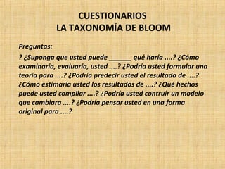 CUESTIONARIOS
LA TAXONOMÍA DE BLOOM
Preguntas:
? ¿Suponga que usted puede ______ qué haría ....? ¿Cómo
examinaría, evaluaría, usted ....? ¿Podría usted formular una
teoría para ....? ¿Podría predecir usted el resultado de ....?
¿Cómo estimaría usted los resultados de ....? ¿Qué hechos
puede usted compilar ....? ¿Podría usted contruír un modelo
que cambiara ....? ¿Podría pensar usted en una forma
original para ....?
 