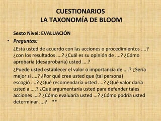 CUESTIONARIOS
LA TAXONOMÍA DE BLOOM
Sexto Nivel: EVALUACIÓN
• Preguntas:
¿Está usted de acuerdo con las acciones o procedimientos ....?
¿con los resultados ....? ¿Cuál es su opinión de ....? ¿Cómo
aprobaría (desaprobaría) usted ....?
¿Puede usted establecer el valor o importancia de ....? ¿Sería
mejor si ....? ¿Por qué cree usted que (tal persona)
escogió ....? ¿Qué recomendaría usted ....? ¿Qué valor daría
usted a ....? ¿Qué argumentaría usted para defender tales
acciones ....? ¿Cómo evaluaría usted ...? ¿Cómo podría usted
determinar ....? **
 