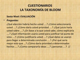 CUESTIONARIOS
LA TAXONOMÍA DE BLOOM
Sexto Nivel: EVALUACIÓN
• Preguntas:
¿Qué elección habría hecho usted ....? ¿Cómo seleccionaría
usted ....? ¿Cómo daría usted prioridad ....? ¿Qué juicio haría
usted sobre ....? ¿En base a lo que usted sabe, cómo explicaría
....? ¿Qué información usaría usted para justificar tal punto de
vista ....? ¿Cómo justificaría usted ....? ¿Qué datos se usaron
para llegar a determinada conclusión ....? ¿Por qué sería
mejor esto que ...? ¿Cómo daría prioridad a determinados
hechos ....? ¿Como compararía ideas ....? ¿personas ....? //
 