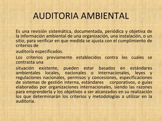 AUDITORIA AMBIENTAL
Es una revisión sistemática, documentada, periódica y objetiva de
la información ambiental de una organización, una instalación, o un
sitio, para verificar en que medida se ajusta con el cumplimiento de
criterios de
auditoría especificados.
Los criterios previamente establecidos contra los cuales se
contrasta una
situación existente, pueden estar basados en estándares
ambientales locales, nacionales o internacionales, leyes y
regulaciones nacionales, permisos y concesiones, especificaciones
de sistemas de gestión interna, estándares corporativos, o guías
elaboradas por organizaciones internacionales, siendo las razones
para emprenderla y los objetivos a ser alcanzados en su realización
los que determinarán los criterios y metodologías a utilizar en la
auditoría.
 