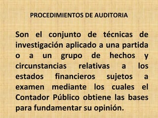 PROCEDIMIENTOS DE AUDITORIA
Son el conjunto de técnicas de
investigación aplicado a una partida
o a un grupo de hechos y
circunstancias relativas a los
estados financieros sujetos a
examen mediante los cuales el
Contador Público obtiene las bases
para fundamentar su opinión.
 