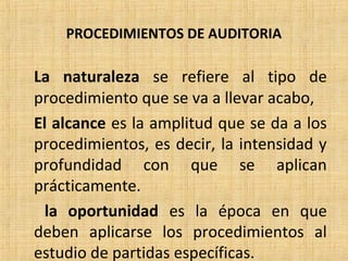 PROCEDIMIENTOS DE AUDITORIA
La naturaleza se refiere al tipo de
procedimiento que se va a llevar acabo,
El alcance es la amplitud que se da a los
procedimientos, es decir, la intensidad y
profundidad con que se aplican
prácticamente.
la oportunidad es la época en que
deben aplicarse los procedimientos al
estudio de partidas específicas.
 