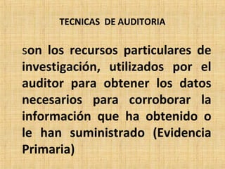 TECNICAS DE AUDITORIA
son los recursos particulares de
investigación, utilizados por el
auditor para obtener los datos
necesarios para corroborar la
información que ha obtenido o
le han suministrado (Evidencia
Primaria)
 