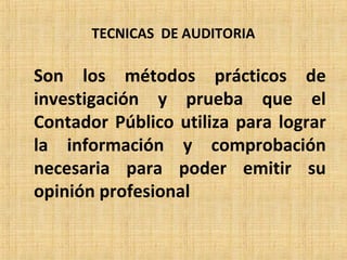 TECNICAS DE AUDITORIA
Son los métodos prácticos de
investigación y prueba que el
Contador Público utiliza para lograr
la información y comprobación
necesaria para poder emitir su
opinión profesional
 