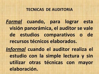 TECNICAS DE AUDITORIA
Formal cuando, para lograr esta
visión panorámica, el auditor se vale
de estudios comparativos o de
recursos técnicos elaborados.
Informal cuando el auditor realiza el
estudio con la simple lectura y sin
utilizar otras técnicas con mayor
elaboración.
 