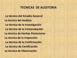 TECNICAS DE AUDITORIA
La técnica del Estudio General
La técnica del Análisis
La técnica de la Investigación
La técnica de la Comprobación
La técnica de Hechos Posteriores
La técnica de la Inspección
La técnica de la Confirmación
La técnica de Certificación
La técnica de Observación
 
