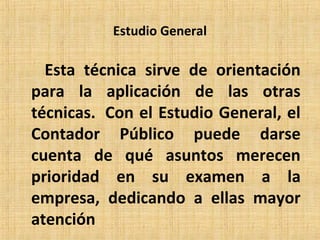 Estudio General
Esta técnica sirve de orientación
para la aplicación de las otras
técnicas. Con el Estudio General, el
Contador Público puede darse
cuenta de qué asuntos merecen
prioridad en su examen a la
empresa, dedicando a ellas mayor
atención
 