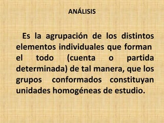 ANÁLISIS
Es la agrupación de los distintos
elementos individuales que forman
el todo (cuenta o partida
determinada) de tal manera, que los
grupos conformados constituyan
unidades homogéneas de estudio.
 