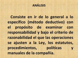 ANÁLISIS
Consiste en ir de lo general a lo
específico (método deductivo) con
el propósito de examinar con
responsabilidad y bajo el criterio de
razonabilidad el que las operaciones
se ajusten a la Ley, los estatutos,
procedimientos, políticas y
manuales de la compañía.
 