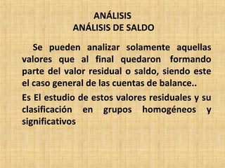 ANÁLISIS
ANÁLISIS DE SALDO
Se pueden analizar solamente aquellas
valores que al final quedaron formando
parte del valor residual o saldo, siendo este
el caso general de las cuentas de balance..
Es El estudio de estos valores residuales y su
clasificación en grupos homogéneos y
significativos
 