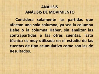 ANÁLISIS
ANÁLISIS DE MOVIMIENTO
Considera solamente las partidas que
afectan una sola columna, ya sea la columna
Debe o la columna Haber, sin analizar las
contrapartidas a las otras cuentas. Esta
técnica es muy utilizada en el estudio de las
cuentas de tipo acumulativo como son las de
Resultados.
 