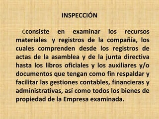 INSPECCIÓN
Cconsiste en examinar los recursos
materiales y registros de la compañía, los
cuales comprenden desde los registros de
actas de la asamblea y de la junta directiva
hasta los libros oficiales y los auxiliares y/o
documentos que tengan como fin respaldar y
facilitar las gestiones contables, financieras y
administrativas, así como todos los bienes de
propiedad de la Empresa examinada.
 