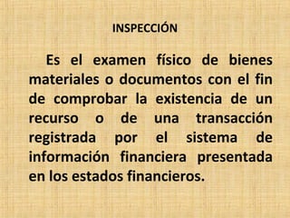 INSPECCIÓN
Es el examen físico de bienes
materiales o documentos con el fin
de comprobar la existencia de un
recurso o de una transacción
registrada por el sistema de
información financiera presentada
en los estados financieros.
 