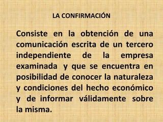 LA CONFIRMACIÓN
Consiste en la obtención de una
comunicación escrita de un tercero
independiente de la empresa
examinada y que se encuentra en
posibilidad de conocer la naturaleza
y condiciones del hecho económico
y de informar válidamente sobre
la misma.
 