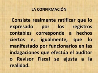 LA CONFIRMACIÓN
Consiste realmente ratificar que lo
expresado por los registros
contables corresponde a hechos
ciertos e, igualmente, que lo
manifestado por funcionarios en las
indagaciones que efectúa el auditor
o Revisor Fiscal se ajusta a la
realidad.
 