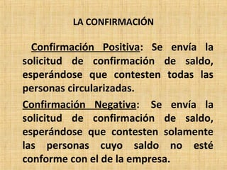 LA CONFIRMACIÓN
Confirmación Positiva: Se envía la
solicitud de confirmación de saldo,
esperándose que contesten todas las
personas circularizadas.
Confirmación Negativa: Se envía la
solicitud de confirmación de saldo,
esperándose que contesten solamente
las personas cuyo saldo no esté
conforme con el de la empresa.
 