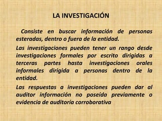 LA INVESTIGACIÓN
Consiste en buscar información de personas
esteradas, dentro o fuera de la entidad.
Las investigaciones pueden tener un rango desde
investigaciones formales por escrito dirigidas a
terceras partes hasta investigaciones orales
informales dirigida a personas dentro de la
entidad.
Las respuestas a investigaciones pueden dar al
auditor información no poseída previamente o
evidencia de auditoría corroborativa
 