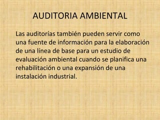 AUDITORIA AMBIENTAL
Las auditorías también pueden servir como
una fuente de información para la elaboración
de una línea de base para un estudio de
evaluación ambiental cuando se planifica una
rehabilitación o una expansión de una
instalación industrial.
 