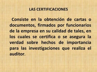 LAS CERTIFICACIONES
Consiste en la obtención de cartas o
documentos, firmados por funcionarios
de la empresa en su calidad de tales, en
los cuales se certifica o se asegura la
verdad sobre hechos de importancia
para las investigaciones que realiza el
auditor.
 