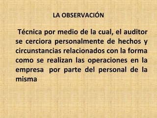 LA OBSERVACIÓN
Técnica por medio de la cual, el auditor
se cerciora personalmente de hechos y
circunstancias relacionados con la forma
como se realizan las operaciones en la
empresa por parte del personal de la
misma
 
