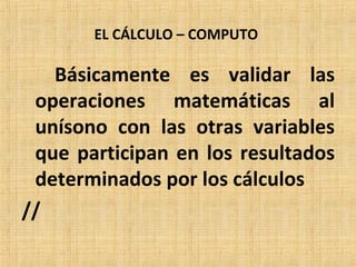 EL CÁLCULO – COMPUTO
Básicamente es validar las
operaciones matemáticas al
unísono con las otras variables
que participan en los resultados
determinados por los cálculos
//
 