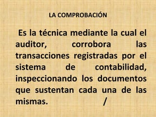 LA COMPROBACIÓN
Es la técnica mediante la cual el
auditor, corrobora las
transacciones registradas por el
sistema de contabilidad,
inspeccionando los documentos
que sustentan cada una de las
mismas. /
 