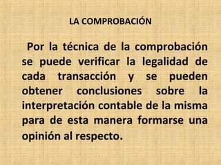 LA COMPROBACIÓN
Por la técnica de la comprobación
se puede verificar la legalidad de
cada transacción y se pueden
obtener conclusiones sobre la
interpretación contable de la misma
para de esta manera formarse una
opinión al respecto.
 