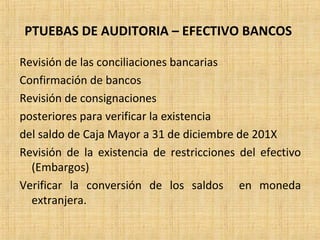 PTUEBAS DE AUDITORIA – EFECTIVO BANCOS
Revisión de las conciliaciones bancarias
Confirmación de bancos
Revisión de consignaciones
posteriores para verificar la existencia
del saldo de Caja Mayor a 31 de diciembre de 201X
Revisión de la existencia de restricciones del efectivo
(Embargos)
Verificar la conversión de los saldos en moneda
extranjera.
 