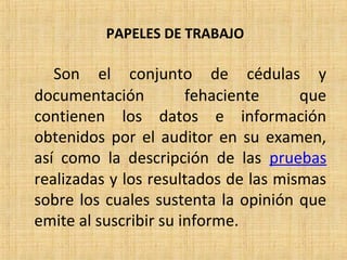 PAPELES DE TRABAJO
Son el conjunto de cédulas y
documentación fehaciente que
contienen los datos e información
obtenidos por el auditor en su examen,
así como la descripción de las pruebas
realizadas y los resultados de las mismas
sobre los cuales sustenta la opinión que
emite al suscribir su informe.
 