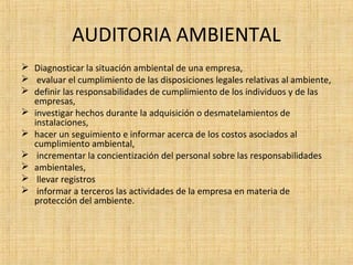 AUDITORIA AMBIENTAL
 Diagnosticar la situación ambiental de una empresa,
 evaluar el cumplimiento de las disposiciones legales relativas al ambiente,
 definir las responsabilidades de cumplimiento de los individuos y de las
empresas,
 investigar hechos durante la adquisición o desmatelamientos de
instalaciones,
 hacer un seguimiento e informar acerca de los costos asociados al
cumplimiento ambiental,
 incrementar la concientización del personal sobre las responsabilidades
 ambientales,
 llevar registros
 informar a terceros las actividades de la empresa en materia de
protección del ambiente.
 