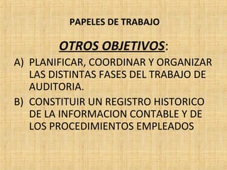 PAPELES DE TRABAJO
OTROS OBJETIVOS:
A) PLANIFICAR, COORDINAR Y ORGANIZAR
LAS DISTINTAS FASES DEL TRABAJO DE
AUDITORIA.
B) CONSTITUIR UN REGISTRO HISTORICO
DE LA INFORMACION CONTABLE Y DE
LOS PROCEDIMIENTOS EMPLEADOS
 