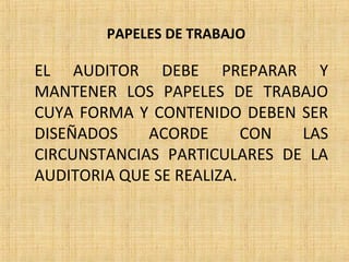PAPELES DE TRABAJO
EL AUDITOR DEBE PREPARAR Y
MANTENER LOS PAPELES DE TRABAJO
CUYA FORMA Y CONTENIDO DEBEN SER
DISEÑADOS ACORDE CON LAS
CIRCUNSTANCIAS PARTICULARES DE LA
AUDITORIA QUE SE REALIZA.
 