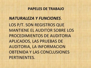 PAPELES DE TRABAJO
NATURALEZA Y FUNCIONES.
LOS P/T. SON REGISTROS QUE
MANTIENE EL AUDITOR SOBRE LOS
PROCEDIMIENTOS DE AUDITORIA
APLICADOS, LAS PRUEBAS DE
AUDITORIA, LA INFORMACION
OBTENIDA Y LAS CONCLUSIONES
PERTINENTES.
 