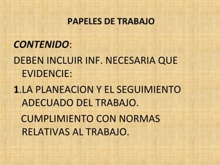 PAPELES DE TRABAJO
CONTENIDO:
DEBEN INCLUIR INF. NECESARIA QUE
EVIDENCIE:
1.LA PLANEACION Y EL SEGUIMIENTO
ADECUADO DEL TRABAJO.
CUMPLIMIENTO CON NORMAS
RELATIVAS AL TRABAJO.
 